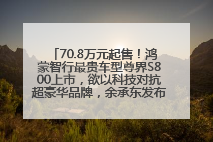 70.8万元起售！鸿蒙智行最贵车型尊界S800上市，欲以科技对抗超豪华品牌，余承东发布会未提及迈巴赫