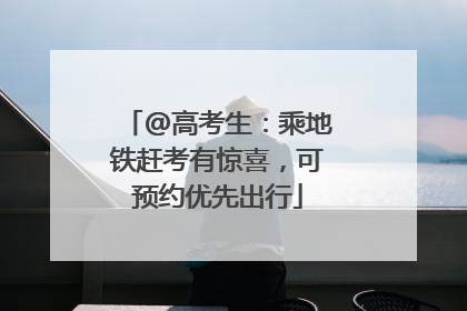 @高考生：乘地铁赶考有惊喜，可预约优先出行