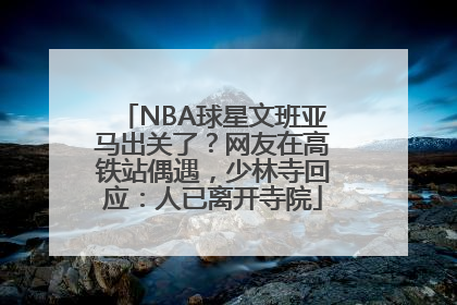 NBA球星文班亚马出关了？网友在高铁站偶遇，少林寺回应：人已离开寺院